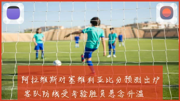 阿拉维斯对塞维利亚比分预测出炉 客队防线受考验胜负悬念升温