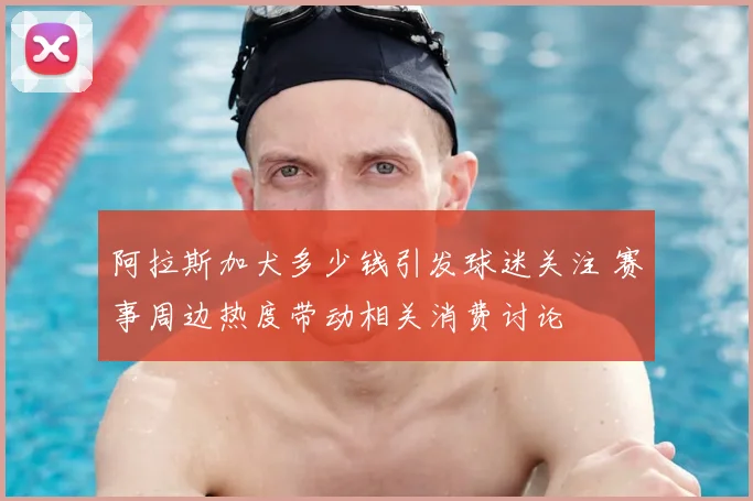 阿拉斯加犬多少钱引发球迷关注 赛事周边热度带动相关消费讨论