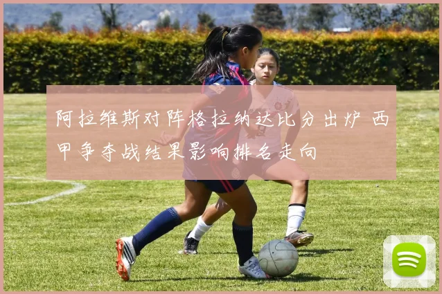 阿拉维斯对阵格拉纳达比分出炉 西甲争夺战结果影响排名走向