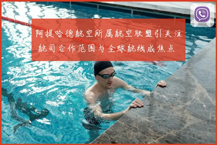 阿提哈德航空所属航空联盟引关注 航司合作范围与全球航线成焦点