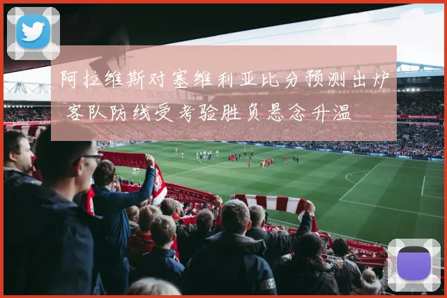 阿拉维斯对塞维利亚比分预测出炉 客队防线受考验胜负悬念升温