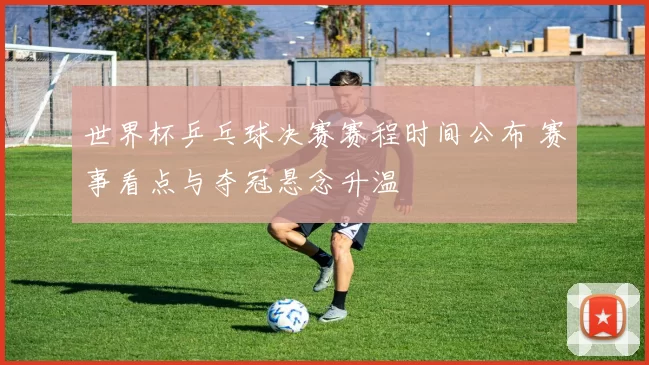 世界杯乒乓球决赛赛程时间公布 赛事看点与夺冠悬念升温