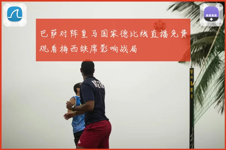 巴萨对阵皇马国家德比线直播免费观看梅西缺席影响战局