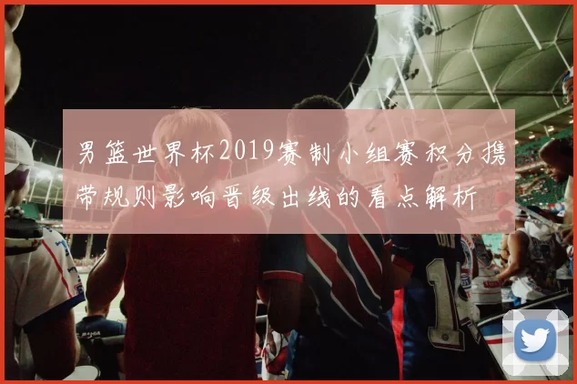 男篮世界杯2019赛制小组赛积分携带规则影响晋级出线的看点解析