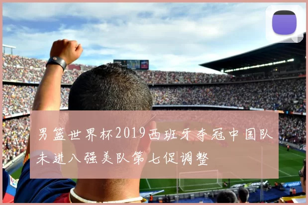 男篮世界杯2019西班牙夺冠中国队未进八强美队第七促调整