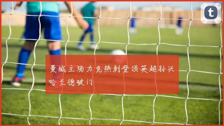 曼城主场力克热刺登顶英超孙兴慜哈兰德破门