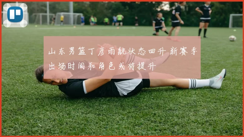 山东男篮丁彦雨航状态回升 新赛季出场时间和角色或将提升