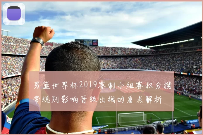 男篮世界杯2019赛制小组赛积分携带规则影响晋级出线的看点解析