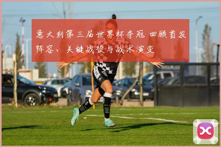 意大利第三届世界杯夺冠 回顾首发阵容、关键战役与战术演变