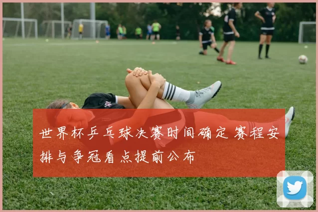 世界杯乒乓球决赛时间确定 赛程安排与争冠看点提前公布