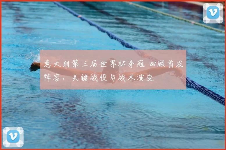 意大利第三届世界杯夺冠 回顾首发阵容、关键战役与战术演变