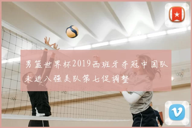 男篮世界杯2019西班牙夺冠中国队未进八强美队第七促调整