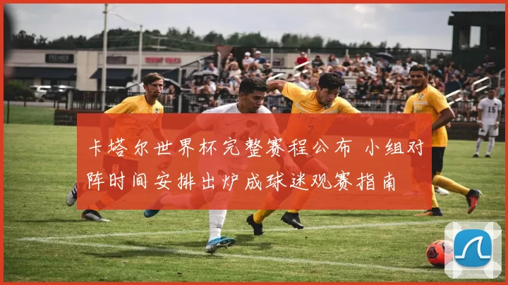 卡塔尔世界杯完整赛程公布 小组对阵时间安排出炉成球迷观赛指南