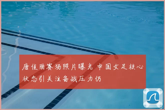 唐佳丽赛场照片曝光 中国女足核心状态引关注备战压力仍