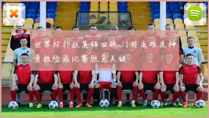 世界杯扑救集锦回顾 门将高难度神勇救险成比赛胜负关键