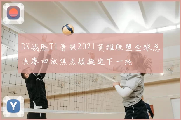 DK战胜T1晋级2021英雄联盟全球总决赛回放焦点战挺进下一轮