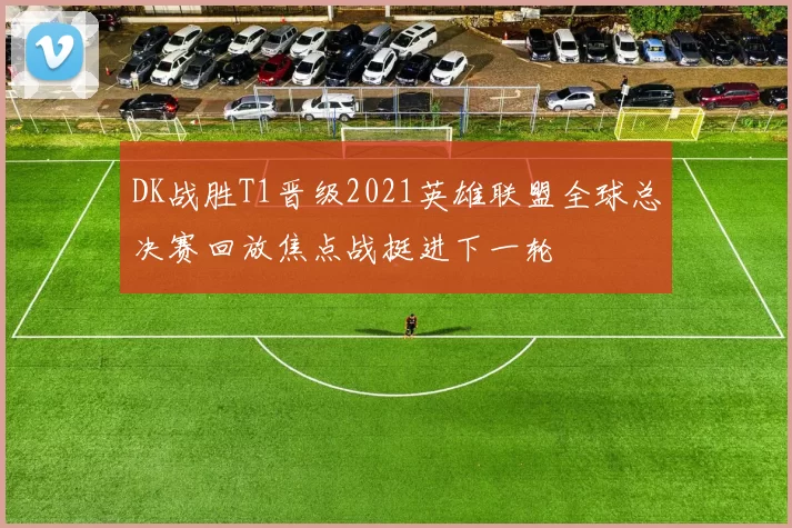 DK战胜T1晋级2021英雄联盟全球总决赛回放焦点战挺进下一轮
