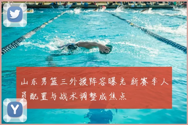 山东男篮三外援阵容曝光 新赛季人员配置与战术调整成焦点