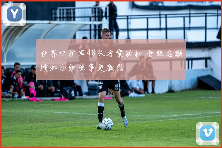 世界杯扩军48队方案获批 晋级名额增加小组竞争更激烈