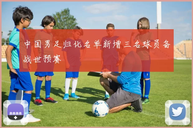 中国男足归化名单新增三名球员备战世预赛