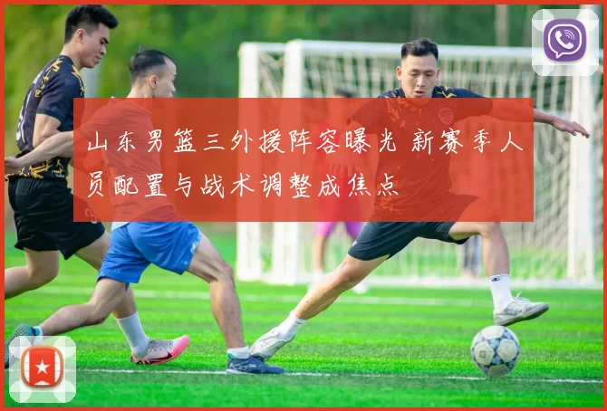 山东男篮三外援阵容曝光 新赛季人员配置与战术调整成焦点