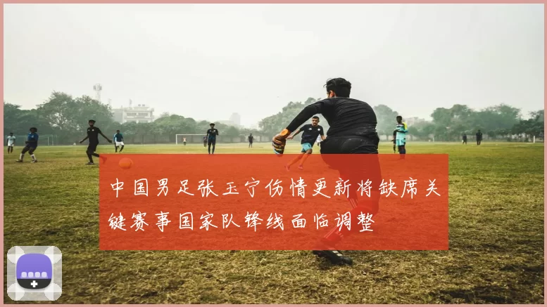 中国男足张玉宁伤情更新将缺席关键赛事国家队锋线面临调整