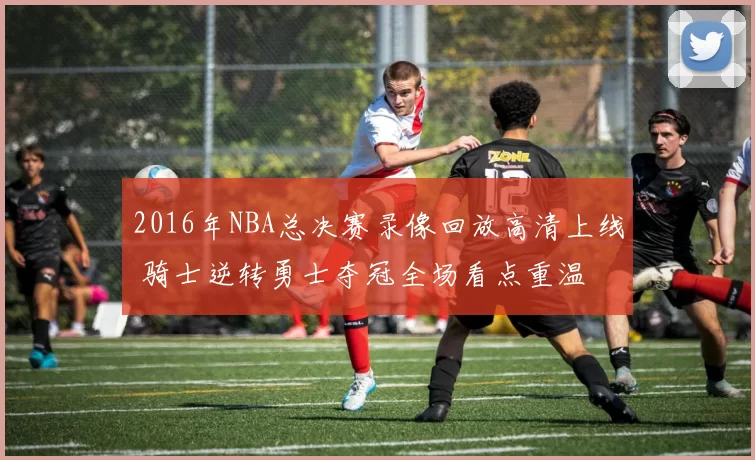 2016年NBA总决赛录像回放高清上线 骑士逆转勇士夺冠全场看点重温