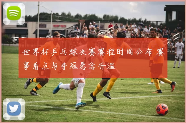 世界杯乒乓球决赛赛程时间公布 赛事看点与夺冠悬念升温