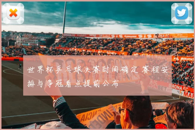 世界杯乒乓球决赛时间确定 赛程安排与争冠看点提前公布