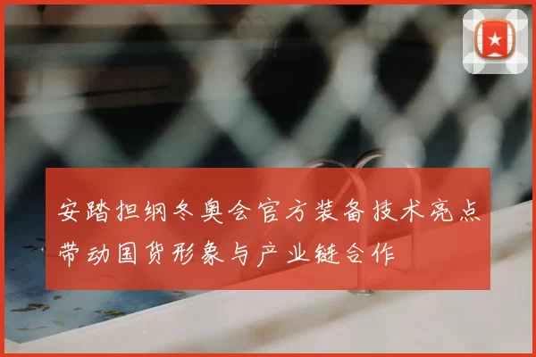 安踏担纲冬奥会官方装备技术亮点带动国货形象与产业链合作