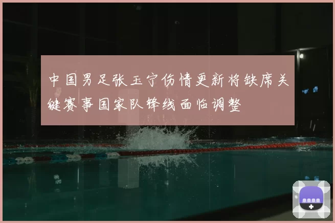 中国男足张玉宁伤情更新将缺席关键赛事国家队锋线面临调整