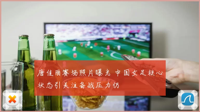 唐佳丽赛场照片曝光 中国女足核心状态引关注备战压力仍