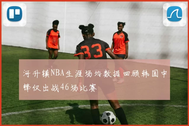 河升镇NBA生涯场均数据回顾韩国中锋仅出战46场比赛