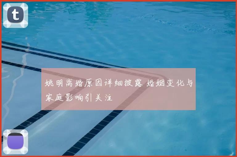 姚明离婚原因详细披露 婚姻变化与家庭影响引关注