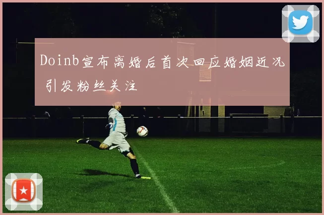 Doinb宣布离婚后首次回应婚姻近况 引发粉丝关注