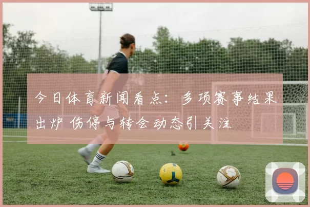 今日体育新闻看点：多项赛事结果出炉 伤停与转会动态引关注