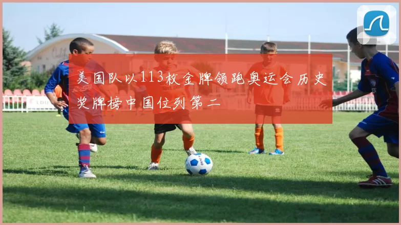 美国队以113枚金牌领跑奥运会历史奖牌榜中国位列第二