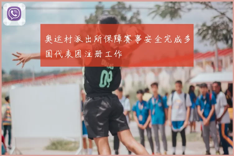 奥运村派出所保障赛事安全完成多国代表团注册工作