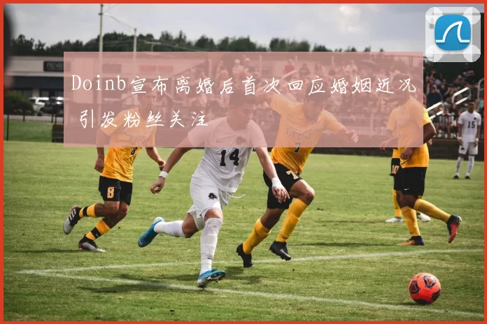 Doinb宣布离婚后首次回应婚姻近况 引发粉丝关注