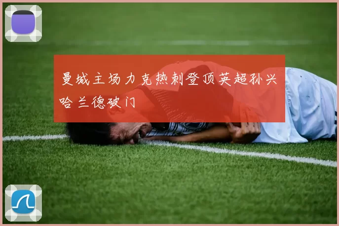 曼城主场力克热刺登顶英超孙兴慜哈兰德破门